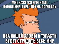 мне кажется или наше поколения обречено на погибель иза нашей злобы и тупасти будет страдать весь мир