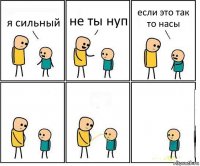 я сильный не ты нуп если это так то насы