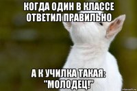 когда один в классе ответил правильно а к училка такая: "молодец!"