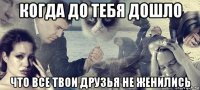 когда до тебя дошло что все твои друзья не женились