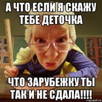 а что если я скажу тебе деточка что зарубежку ты так и не сдала!!!!