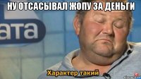 ну отсасывал жопу за деньги 