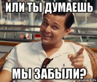 или ты думаешь мы забыли?