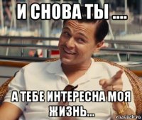 и снова ты .... а тебе интересна моя жизнь...