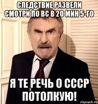 следствие развели смотри по вс в 20 мин 5-го я те речь о ссср потолкую!