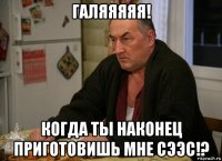 галяяяяя! когда ты наконец приготовишь мне сээс!?