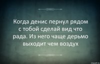 Когда денис пернул рядом с тобой сделай вид что рада. Из него чаще дерьмо выходит чем воздух