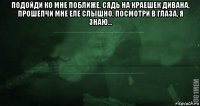 подойди ко мне поближе, сядь на краешек дивана, прошепчи мне еле слышно, посмотри в глаза, я знаю... 