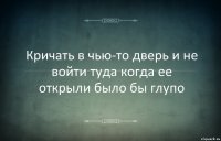 Кричать в чью-то дверь и не войти туда когда ее открыли было бы глупо