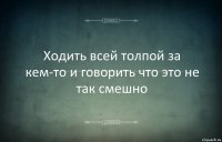 Ходить всей толпой за кем-то и говорить что это не так смешно