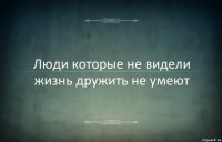 Люди которые не видели жизнь дружить не умеют