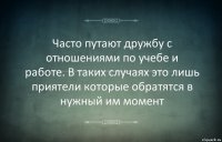 Часто путают дружбу с отношениями по учебе и работе. В таких случаях это лишь приятели которые обратятся в нужный им момент