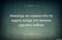 Никогда не нужно что-то ждать когда это можно сделать сейчас