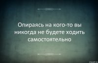 Опираясь на кого-то вы никогда не будете ходить самостоятельно