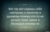 Вот так вот сидишь себе смотришь в монитор и думаешь почему кто-то не делает тоже самое и бесишься почему-то