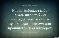 Народ выбирает себе начальника чтобы он соблюдал и охранял те правила которые ему они предписали а не наоборот