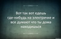 Вот так вот едешь где-нибудь на электричке и все думают что ты дома находишься