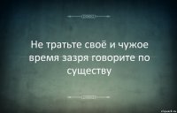 Не тратьте своё и чужое время зазря говорите по существу