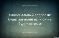 Национальный вопрос не будет затуплен если он не будет острым