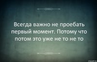 Всегда важно не проебать первый момент. Потому что потом это уже не то не то