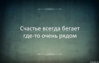 Счастье всегда бегает где-то очень рядом