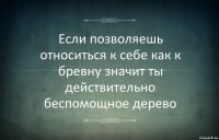 Если позволяешь относиться к себе как к бревну значит ты действительно беспомощное дерево