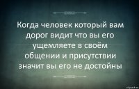 Когда человек который вам дорог видит что вы его ущемляете в своём общении и присутствии значит вы его не достойны