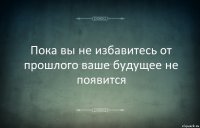 Пока вы не избавитесь от прошлого ваше будущее не появится