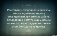 Расставаясь с хорошим человеком всегда надо говорить ему досвидания и при этом не забыть поздравить с наступающим новым годом потому что вдруг вы с ним в этом больше не увидитесь