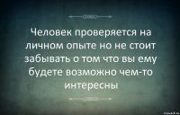 Человек проверяется на личном опыте но не стоит забывать о том что вы ему будете возможно чем-то интересны