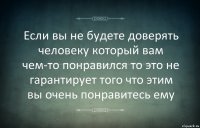 Если вы не будете доверять человеку который вам чем-то понравился то это не гарантирует того что этим вы очень понравитесь ему