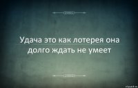 Удача это как лотерея она долго ждать не умеет