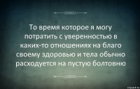 То время которое я могу потратить с уверенностью в каких-то отношениях на благо своему здоровью и тела обычно расходуется на пустую болтовню