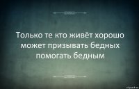 Только те кто живёт хорошо может призывать бедных помогать бедным