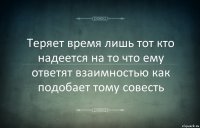 Теряет время лишь тот кто надеется на то что ему ответят взаимностью как подобает тому совесть