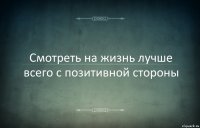 Смотреть на жизнь лучше всего с позитивной стороны