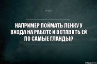 Например поймать ленку у входа на работе и вставить ей по самые гланды?