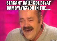 sergant call:-gde,blyat cambylya?you in the...... 