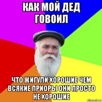 как мой дед говоил что жигули хорошие чем всякие приоры они просто не хорошие