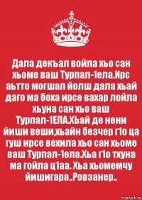 Дала декъал войла хьо сан хьоме ваш Турпал-1ела.Ирс аьтто могшал йолш дала хьай даго ма боха ирсе вахар лойла хьуна сан хьо ваш Турпал-1ЕЛА.ХЬай де нени йиши веши,хьайн безчер г1о ца гуш ирсе вехила хьо сан хьоме ваш Турпал-1ела.Хьа г1о тхуна ма гойла ц1аа. Хьа хьомемчу йишигара..Ровзанер..