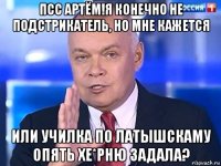 псс артём!я конечно не подстрикатель, но мне кажется или училка по латышскаму опять хе*рню задала?