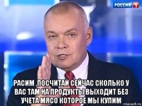  расим ,посчитай сейчас сколько у вас там на продукты выходит без учета мясо которое мы купим