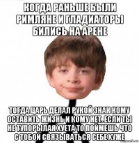 когда раньше были римляне и гладиаторы бились на арене тогда царь делал рукой знак кому оставить жизнь и кому нет. если ты не тупорылая хуета то поймешь что с тобой связываться себе хуже