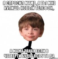 я спросил маме ,,а ты мне купишь новый телефон,, а мама такая если в четверти будут все 5 то да