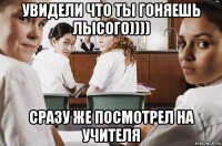 увидели что ты гоняешь лысого)))) сразу же посмотрел на учителя