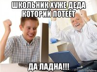 школьник хуже деда которий потеет да ладна!!!