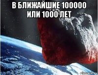 в ближайшие 100000 или 1000 лет 