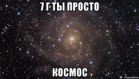 7 г ты просто космос