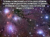 если мы хотим прожить остаток своего времени, которое нам предначертано, нормально, то давайте проживем его без лишнего говна, которое нам мешает это сделать 