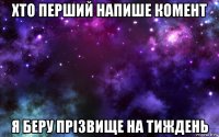 хто перший напише комент я беру прізвище на тиждень